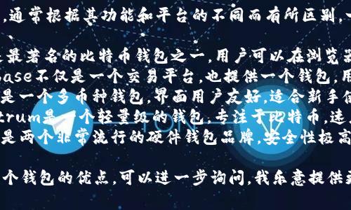 比特币钱包有很多种名称和类型，通常根据其功能和平台的不同而有所区别。一些常见的比特币钱包名称包括：

1. **Blockchain Wallet**：这是最著名的比特币钱包之一，用户可以在浏览器中直接使用。
2. **Coinbase Wallet**：Coinbase不仅是一个交易平台，也提供一个钱包，用于存储和管理各种加密货币。
3. **Exodus Wallet**：Exodus是一个多币种钱包，界面用户友好，适合新手使用。
4. **Electrum Wallet**：Electrum是一个轻量级的钱包，专注于比特币，速度快且安全性高。
5. **Trezor**和**Ledger**：这是两个非常流行的硬件钱包品牌，安全性极高，适合长期存放比特币。

如果你有特定的需求或者关注某个钱包的优点，可以进一步询问，我乐意提供更多信息！